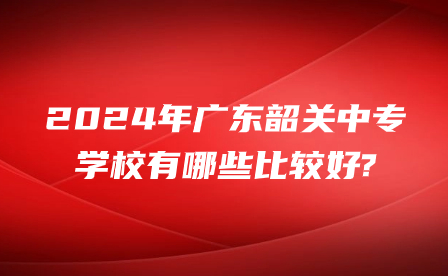 2024年廣東韶關中專學校有哪些比較好?