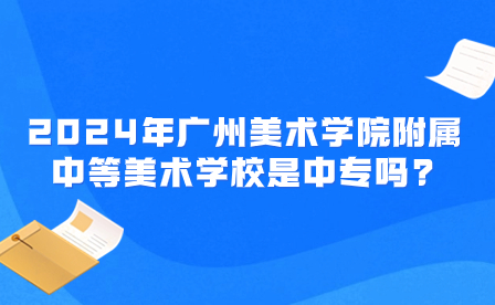 2024年廣州美術學院附屬中等美術學校是中專嗎?