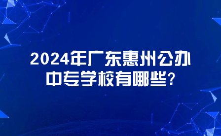 2024年廣東惠州公辦中專學校有哪些?