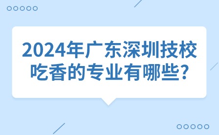 2024年廣東深圳技校吃香的專業(yè)有哪些?