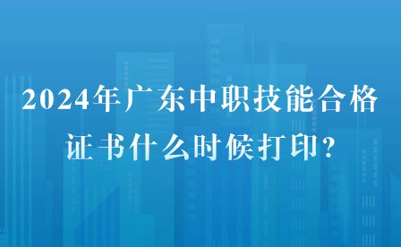 2024年廣東中職技能合格證書什么時候打印?