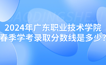 2024年廣東職業技術學院春季學考錄取分數線是多少?