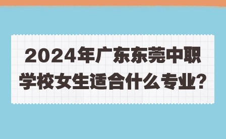 2024年廣東東莞中職學校女生適合什么專業?
