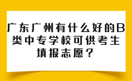 廣東廣州有什么好的B類中專學校可供考生填報志愿？
