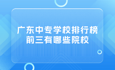 廣東中專學校排行榜前三有哪些院校？