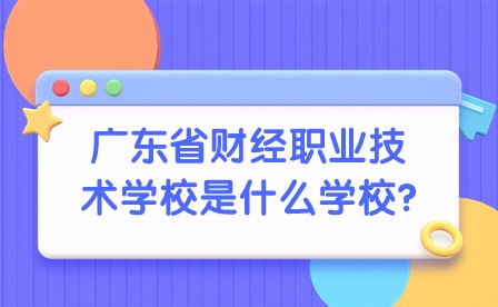 2024年廣東省財經職業技術學校是什么學校?