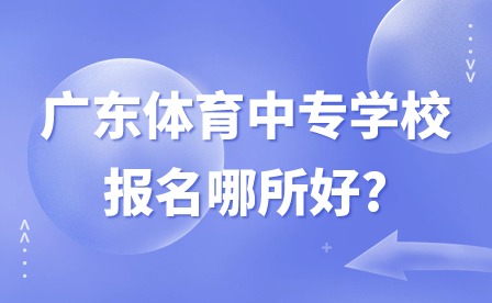 2024年廣東體育中專學校報名哪所好?