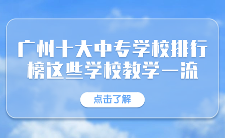 廣東中專招生指導：廣州十大中專學校排行榜這些學校教學一流！