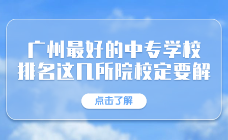 廣東中專招生指導：廣州市最好的中專學校排名有這幾所院校一定要了解！
