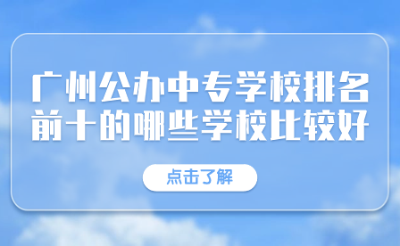 廣東中專招生：廣州公辦中專學校排名前十的哪些學校比較好？