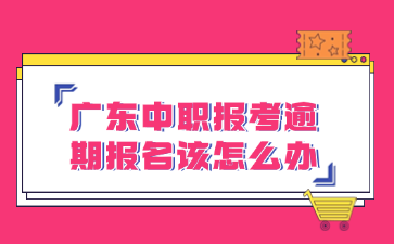 廣東中職報考逾期報名該怎么辦