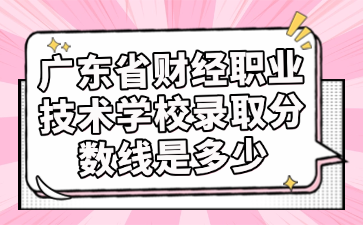 廣東省財經(jīng)職業(yè)技術學校錄取分數(shù)線是多少