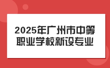 確定!2025年廣州市中等職業(yè)學(xué)校新設(shè)專業(yè)